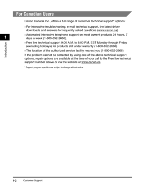 Page 23Customer Support1-2
Introduction
1
For Canadian Users
Canon Canada Inc., offers a full range of customer technical support* options:
•For interactive troubleshooting, e-mail technical support, the latest driver 
downloads and answers to frequently asked questions (www.canon.ca
)
•Automated interactive telephone support on most current products 24 hours, 7 
days a week (1-800-652-2666).
•Free live technical support 9:00 A.M. to 8:00 P.M. EST Monday through Friday 
(excluding holidays) for products still...