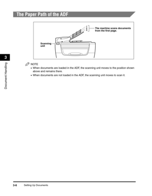 Page 53Setting Up Documents3-6
Document Handling
3
The Paper Path of the ADF
NOTE
•When documents are loaded in the ADF, the scanning unit moves to the position shown 
above and remains there.
•When documents are not loaded in the ADF, the scanning unit moves to scan it.
Scanning 
unit
3 2
1The machine scans documents
from the first page. 