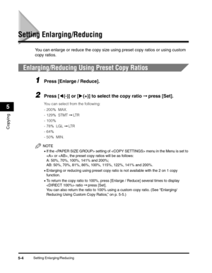 Page 63Setting Enlarging/Reducing5-4
Copying
5
Setting Enlarging/Reducing
You can enlarge or reduce the copy size using preset copy ratios or using custom 
copy ratios.
Enlarging/Reducing Using Preset Copy Ratios
1Press [Enlarge / Reduce].
2Press [((-)] or [)(+)] to select the copy ratio ➞ press [Set].
You can select from the following:
-200%  MAX.
-129%  STMT ➞ LT R  
-100%
- 78%  LGL ➞ LT R
-64% 
-50%  MIN.
NOTE
•If the  setting of  menu in the Menu is set to 
 or , the preset copy ratios will be as follows:...