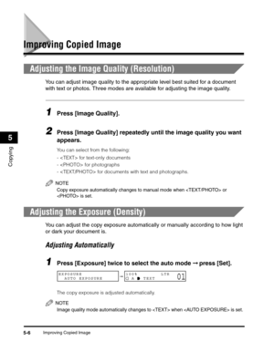 Page 65Improving Copied Image5-6
Copying
5
Improving Copied Image
Adjusting the Image Quality (Resolution)
You can adjust image quality to the appropriate level best suited for a document 
with text or photos. Three modes are available for adjusting the image quality.
1Press [Image Quality].
2Press [Image Quality] repeatedly until the image quality you want 
appears.
You can select from the following:
-  for text-only documents
-  for photographs
-  for documents with text and photographs.
NOTE
Copy exposure...