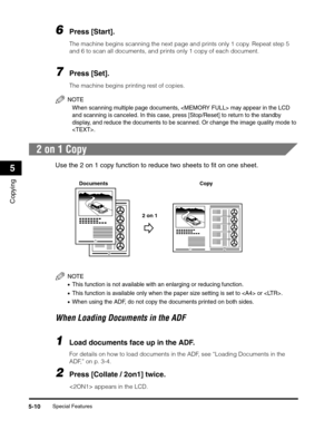 Page 69Special Features5-10
Copying
5
6Press [Start].
The machine begins scanning the next page and prints only 1 copy. Repeat step 5 
and 6 to scan all documents, and prints only 1 copy of each document.
7Press [Set].
The machine begins printing rest of copies.
NOTE
When scanning multiple page documents,  may appear in the LCD 
and scanning is canceled. In this case, press [Stop/Reset] to return to the standby 
display, and reduce the documents to be scanned. Or change the image quality mode to 
.
2 on 1 Copy...