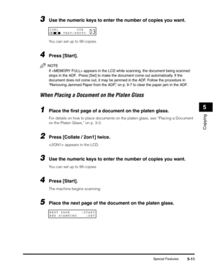 Page 70Special Features5-11
Copying
5
3Use the numeric keys to enter the number of copies you want.
You can set up to 99 copies.
4Press [Start].
NOTE
If  appears in the LCD while scanning, the document being scanned 
stops in the ADF.  Press [Set] to make the document come out automatically. If the 
document does not come out, it may be jammed in the ADF. Follow the procedure in 
“Removing Jammed Paper from the ADF,” on p. 9-7 to clear the paper jam in the ADF.
When Placing a Document on the Platen Glass
1Place...