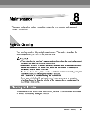 Page 84CHAPTER
Periodic Cleaning8-1
8Maintenance
This chapter explains how to clean the machine, replace the toner cartridge, and repack and 
transport the machine.
Periodic Cleaning
Your machine requires little periodic maintenance. This section describes the 
necessary cleaning procedures for your machine.
CAUTION
•When cleaning the machines exterior or the platen glass, be sure to disconnect 
the power cord before cleaning the machine.
•For the MF5750/MF5770 models, print any received faxes stored in the...