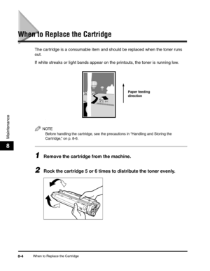 Page 87When to Replace the Cartridge8-4
Maintenance
8
When to Replace the Cartridge
The cartridge is a consumable item and should be replaced when the toner runs 
out.
If white streaks or light bands appear on the printouts, the toner is running low.
-
-
-
-
NOTE
Before handling the cartridge, see the precautions in “Handling and Storing the 
Cartridge,” on p. 8-6.
1Remove the cartridge from the machine.
2Rock the cartridge 5 or 6 times to distribute the toner evenly.
Paper feeding 
direction 