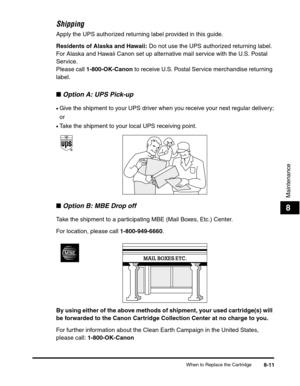 Page 94When to Replace the Cartridge8-11
Maintenance
8
Shipping
Apply the UPS authorized returning label provided in this guide.
Residents of Alaska and Hawaii: Do not use the UPS authorized returning label. 
For Alaska and Hawaii Canon set up alternative mail service with the U.S. Postal 
Service.
Please call 1-800-OK-Canon to receive U.S. Postal Service merchandise returning 
label.
■Option A: UPS Pick-up
•Give the shipment to your UPS driver when you receive your next regular delivery;
or
•Take the shipment...