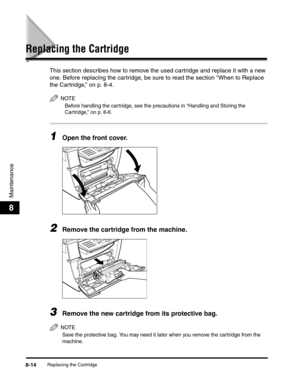 Page 97Replacing the Cartridge8-14
Maintenance
8
Replacing the Cartridge
This section describes how to remove the used cartridge and replace it with a new 
one. Before replacing the cartridge, be sure to read the section “When to Replace 
the Cartridge,” on p. 8-4.
NOTE
Before handling the cartridge, see the precautions in “Handling and Storing the 
Cartridge,” on p. 8-6.
1Open the front cover.
2Remove the cartridge from the machine.
3Remove the new cartridge from its protective bag.
NOTE
Save the protective...