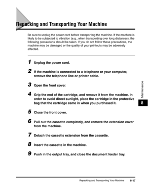 Page 100Repacking and Transporting Your Machine8-17
Maintenance
8
Repacking and Transporting Your Machine
Be sure to unplug the power cord before transporting the machine. If the machine is 
likely to be subjected to vibration (e.g., when transporting over long distances), the 
following precautions should be taken. If you do not follow these precautions, the 
machine may be damaged or the quality of your printouts may be adversely 
affected.
1Unplug the power cord.
2If the machine is connected to a telephone or...