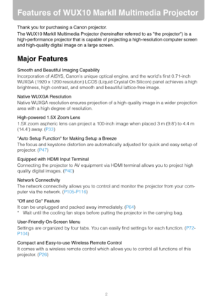 Page 22
Features of WUX10 MarkII Multimedia Projector
Thank you for purchasing a Canon projector.
The WUX10 MarkII Multimedia Projector (hereinafter referred to as the projector) is a 
high-performance projector that is capable of projecting a high-resolution computer screen 
and high-quality digital image on a large screen.
Major Features
Smooth and Beautiful Imaging Capability
Incorporation of AISYS, Canons unique optical engine, and the worlds first 0.71-inch 
WUXGA (1920 x 1200 resolution) LCOS (Liquid...