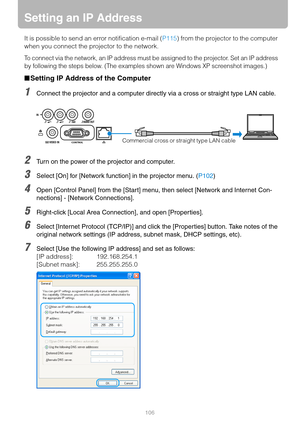 Page 106106
Setting an IP Address
It is possible to send an error notification e-mail (P115) from the projector to the computer 
when you connect the projector to the network.
To connect via the network, an IP address must be assigned to the projector. Set an IP address 
by following the steps below. (The examples shown are Windows XP screenshot images.)
■Setting IP Address of the Computer
1Connect the projector and a computer directly via a cross or straight type LAN cable.
2Turn on the power of the projector...