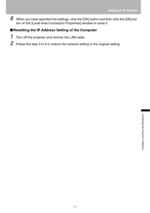 Page 107107Setting an IP Address
Connecting the Projector to Network
8When you have specified the settings, click the [OK] button and then click the [OK] but-
ton on the [Local Area Connection Properties] window to close it.
■Resetting the IP Address Setting of the Computer
1Turn off the projector and remove the LAN cable.
2Follow the step 3 to 6 to restore the network setting to the original setting. 