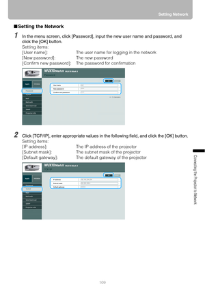 Page 109109Setting Network
Connecting the Projector to Network
■Setting the Network
1In the menu screen, click [Password], input the new user name and password, and 
click the [OK] button.
Setting items:
[User name]: The user name for logging in the network
[New password]: The new password
[Confirm new password]:  The password for confirmation
2Click [TCP/IP], enter appropriate values in the following field, and click the [OK] button.
Setting items:
[IP address]: The IP address of the projector
[Subnet mask]:...