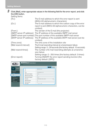 Page 110Setting Network
110
3Click [Mail], enter appropriate values in the following field for the error report, and click 
the [OK] button.
Setting items:
[To:]: The E-mail address to which the error report is sent 
(Within 63 alphanumeric characters)
[Cc:]: The E-mail address to which the carbon copy of the error 
report is sent (Within 63 alphanumeric characters, can be 
omitted)
[From:]: The sender of the E-mail (the projector)
[SMTP server IP address]: The IP address of the available SMTP mail server
[SMTP...