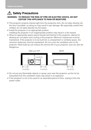 Page 12Safety Instructions
12
Safety Precautions
WARNING: TO REDUCE THE RISK OF FIRE OR ELECTRIC SHOCK, DO NOT 
EXPOSE THIS APPLIANCE TO RAIN OR MOISTURE.
 This projector projects intense light from the projection lens. Do not stare directly into 
the lens if possible, as doing so may result in eye damage. Be especially careful that 
children do not stare directly into the beam.
 Install the projector in an appropriate position.
Installing the projector in an inappropriate position may result in a fire...