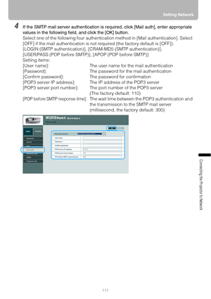 Page 111111Setting Network
Connecting the Projector to Network
4If the SMTP mail server authentication is required, click [Mail auth], enter appropriate 
values in the following field, and click the [OK] button.
Select one of the following four authentication method in [Mail authentication]. Select 
[OFF] if the mail authentication is not required (the factory default is [OFF]).
[LOGIN (SMTP authentication)], [CRAM-MD5 (SMTP authentication)],
[USER/PASS (POP before SMTP)], [APOP (POP before SMTP)]
Setting...