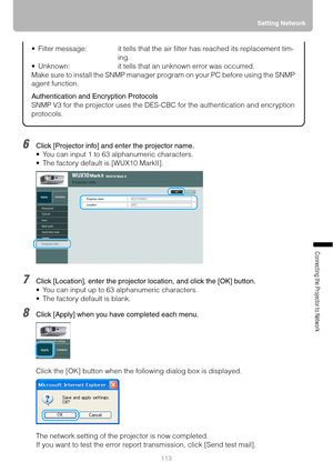 Page 113113Setting Network
Connecting the Projector to Network
6Click [Projector info] and enter the projector name.
 You can input 1 to 63 alphanumeric characters.
 The factory default is [WUX10 MarkII].
7Click [Location], enter the projector location, and click the [OK] button.
 You can input up to 63 alphanumeric characters.
 The factory default is blank.
8Click [Apply] when you have completed each menu.
Click the [OK] button when the following dialog box is displayed.
The network setting of the projector...