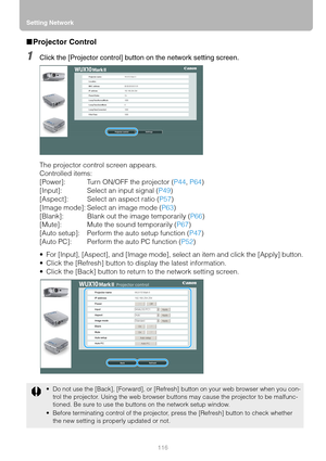 Page 116Setting Network
116
■Projector Control
1Click the [Projector control] button on the network setting screen.
The projector control screen appears.
Controlled items:
[Power]: Turn ON/OFF the projector (P44, P64)
[Input]: Select an input signal (P49)
[Aspect]: Select an aspect ratio (P57)
[Image mode]: Select an image mode (P63)
[Blank]: Blank out the image temporarily (P66)
[Mute]: Mute the sound temporarily (P67)
[Auto setup]: Perform the auto setup function (P47)
[Auto PC]: Perform the auto PC function...