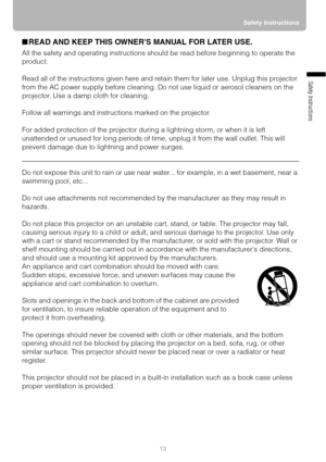 Page 1313Safety Instructions
Safety Instructions
■READ AND KEEP THIS OWNERS MANUAL FOR LATER USE.
All the safety and operating instructions should be read before beginning to operate the 
product.
Read all of the instructions given here and retain them for later use. Unplug this projector 
from the AC power supply before cleaning. Do not use liquid or aerosol cleaners on the 
projector. Use a damp cloth for cleaning.
Follow all warnings and instructions marked on the projector.
 
For added protection of the...