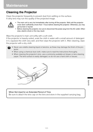 Page 123123
Appendix
Maintenance
Cleaning the Projector
Clean the projector frequently to prevent dust from settling on the surface.
A dirty lens may ruin the quality of the projected image.
Wipe the projectors main unit softly with a soft cloth.
If the projector is heavily soiled, soak the cloth in water with a small amount of detergent 
in it, squeeze the cloth very well, and then wipe the projector with it. After cleaning, wipe 
the projector with a dry cloth.
 The main unit is very hot immediately after...