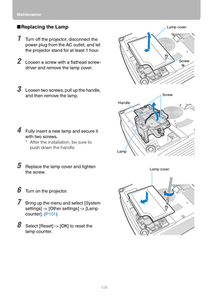 Page 126Maintenance
126
■Replacing the Lamp
1Turn off the projector, disconnect the 
power plug from the AC outlet, and let 
the projector stand for at least 1 hour.
2Loosen a screw with a flathead screw-
driver and remove the lamp cover.
3Loosen two screws, pull up the handle, 
and then remove the lamp.
4Fully insert a new lamp and secure it 
with two screws.
* After the installation, be sure to 
push down the handle.
5Replace the lamp cover and tighten 
the screw.
6Turn on the projector.
7Bring up the menu and...