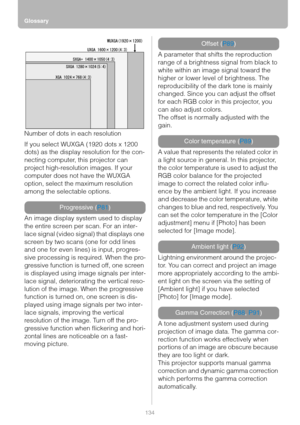 Page 134Glossary
134
Number of dots in each resolution
If you select WUXGA (1920 dots x 1200 
dots) as the display resolution for the con-
necting computer, this projector can 
project high-resolution images. If your 
computer does not have the WUXGA 
option, select the maximum resolution 
among the selectable options.
An image display system used to display 
the entire screen per scan. For an inter-
lace signal (video signal) that displays one 
screen by two scans (one for odd lines 
and one for even lines) is...