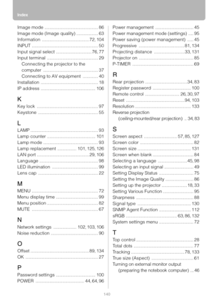 Page 140Index
140
Image mode .......................................... 86
Image mode (Image quality)
 ................. 63
Information
 ..................................... 72, 104
INPUT
 .................................................... 50
Input signal select
 ............................ 76, 77
Input terminal
 ........................................ 29
Connecting the projector to the 
computer
 ........................................... 37
Connecting to AV equipment
 ............ 40
Installation...