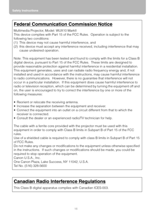 Page 16Safety Instructions
16
Federal Communication Commission Notice
Multimedia Projector, Model: WUX10 MarkII
This device complies with Part 15 of the FCC Rules.  Operation is subject to the 
following two conditions:
(1) This device may not cause harmful interference, and
(2) this device must accept any interference received, including interference that may 
cause undesired operation.
Note: This equipment has been tested and found to comply with the limits for a Class B 
digital device, pursuant to Part 15...