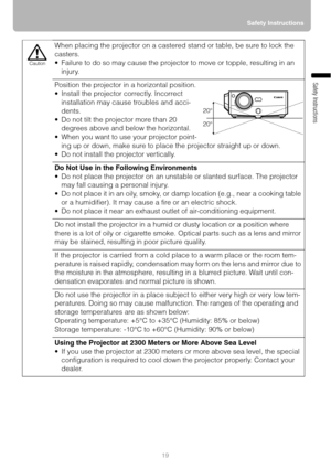 Page 1919Safety Instructions
Safety Instructions
When placing the projector on a castered stand or table, be sure to lock the 
casters.
 Failure to do so may cause the projector to move or topple, resulting in an 
injury.
Position the projector in a horizontal position.
 Install the projector correctly. Incorrect 
installation may cause troubles and acci-
dents.
 Do not tilt the projector more than 20 
degrees above and below the horizontal.
 When you want to use your projector point-
ing up or down, make...