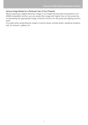 Page 33 Features of WUX10 MarkII Multimedia Projector
Various Image Modes for a Particular Use of Your Projector
When projecting a digital still photo image or an image that has been processed on an 
sRGB-compatible monitor, you can project the image with higher tone on the screen by 
incorporating the appropriate image correction function for the particular lighting environ-
ment.
It is useful when projecting the image in a photo studio, portrait studio, wedding reception 
hall, art museum, gallery, etc. 