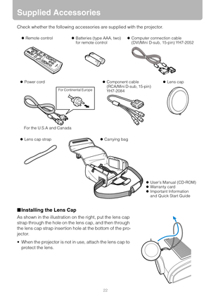 Page 2222
Supplied Accessories
Check whether the following accessories are supplied with the projector.
■Installing the Lens Cap
As shown in the illustration on the right, put the lens cap 
strap through the hole on the lens cap, and then through 
the lens cap strap insertion hole at the bottom of the pro-
jector.
 When the projector is not in use, attach the lens cap to 
protect the lens.
zRemote controlzBatteries (type AAA, two)
for remote control zComputer connection cable
(DVI/Mini D-sub, 15-pin) YH7-2052...