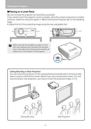 Page 34Setting Up the Projector
34
■Placing on a Level Place
Be sure to keep the projector as horizontal as possible.
If you need to point the projector up (for example, when the screen is placed on a higher 
position), follow the instruction given in When Pointing the Projector Up on the following 
page.
 Adjust the tilt of the projecting image using the rear adjustable foot.
Ceiling Mounting or Rear Projection
You can mount the projector on the ceiling (Ceiling mounted) with it turned up side 
down or place...