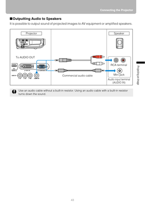 Page 4343Connecting the Projector
Projecting an Image 
■Outputting Audio to Speakers
It is possible to output sound of projected images to AV equipment or amplified speakers. 
Use an audio cable without a built-in resistor. Using an audio cable with a built-in resistor 
turns down the sound.
RCA terminal
Mini jack
Audio input terminal
(AUDIO IN)
To AUDIO OUT
Commercial audio cable Projector
Speaker 