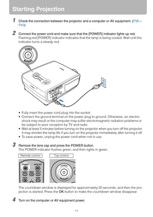 Page 4444
Starting Projection
1Check the connection between the projector and a computer or AV equipment. (P36 – 
P43)
2Connect the power cord and make sure that the [POWER] indicator lights up red.
Flashing red [POWER] indicator indicates that the lamp is being cooled. Wait until the 
indicator turns a steady red.
 Fully insert the power cord plug into the socket.
 Connect the ground terminal on the power plug to ground. Otherwise, an electric 
shock may result or the computer may suffer electromagnetic...