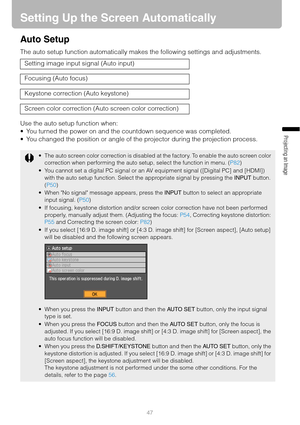 Page 4747
Projecting an Image 
Setting Up the Screen Automatically
Auto Setup
The auto setup function automatically makes the following settings and adjustments.
Use the auto setup function when:
 You turned the power on and the countdown sequence was completed.
 You changed the position or angle of the projector during the projection process. Setting image input signal (Auto input)
Focusing (Auto focus)
Keystone correction (Auto keystone)
Screen color correction (Auto screen color correction)
 The auto...