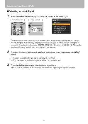 Page 50Selecting an Input Signal (INPUT)
50
■Selecting an Input Signal
1Press the INPUT button to pop up a window shown at the lower right.
The currently active input signal is marked with a circle and highlighted in orange.
An input signal that is ready for projection is displayed in white. When no signal is 
received, it is displayed in gray. [HDMI], [DIGITAL PC], and [ANALOG PC-1] may be 
displayed in gray even if they are ready for projection.
2The selection is toggled through available input signal types...