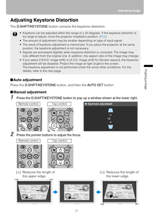 Page 5555Adjusting Image
Projecting an Image 
Adjusting Keystone Distortion
The D.SHIFT/KEYSTONE button corrects the keystone distortion.
■Auto adjustment
Press the D.SHIFT/KEYSTONE button, and then the AUTO SET button.
■Manual adjustment
1Press the D.SHIFT/KEYSTONE button to pop up a window shown at the lower right.
2Press the pointer buttons to adjust the focus.
 Keystone can be adjusted within the range of ± 20 degrees. If the keystone distortion is 
too large to adjust, move the projector installation...