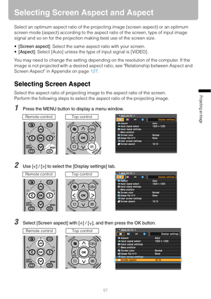 Page 5757
Projecting an Image 
Selecting Screen Aspect and Aspect
Select an optimum aspect ratio of the projecting image (screen aspect) or an optimum 
screen mode (aspect) according to the aspect ratio of the screen, type of input image 
signal and so on for the projection making best use of the screen size.
[Screen aspect]: Select the same aspect ratio with your screen.
[Aspect]: Select [Auto] unless the type of input signal is [VIDEO].
You may need to change the setting depending on the resolution of the...