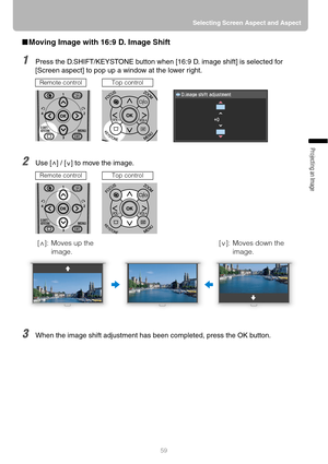 Page 5959Selecting Screen Aspect and Aspect
Projecting an Image 
■Moving Image with 16:9 D. Image Shift
1Press the D.SHIFT/KEYSTONE button when [16:9 D. image shift] is selected for 
[Screen aspect] to pop up a window at the lower right.
2Use [ ] / [ ] to move the image.
3When the image shift adjustment has been completed, press the OK button.
Remote controlTop control
