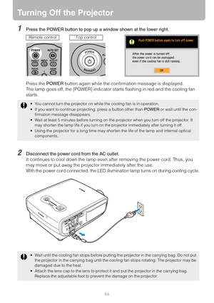 Page 6464
Turning Off the Projector
1Press the POWER button to pop up a window shown at the lower right.
Press the POWER button again while the confirmation message is displayed.
The lamp goes off, the [POWER] indicator starts flashing in red and the cooling fan 
starts.
2Disconnect the power cord from the AC outlet.
It continues to cool down the lamp even after removing the power cord. Thus, you 
may move or put away the projector immediately after the use.
With the power cord connected, the LED illumination...