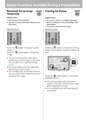 Page 6666
Useful Functions Available During a Presentation
Blackened Out an Image 
Temporarily
Useful when:
 You finished the presentation.
You want to divert attendees attention from 
the screen.
Press the   button to blacken out the 
image.
Press the   button again to show the 
image.
 You can set the screen state while 
blackening out the image on the menu. 
You can also set a specified image. 
(P84)
 The lamp keeps a turn-on state while 
blackening out the image.
 The (middle) LED illumination lamp on...