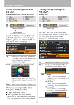 Page 92Setting the Image Quality
92
Adjusting Fine Color Adjustment (6-axis 
color adjust)
[Advanced adjustment] - [6-axis color adjust]
You can make fine color adjustment with 
RGB (red, green, blue) and CMY (cyan, 
magenta, yellow). For the details of 6-axis 
color adjust, refer to the page 135.
When you have completed the adjust-
ment, press the MENU button.
 [Off] is the factory default.
 The adjustment you have made is 
stored as an adjusted value of input sig-
nals being projected in an image mode....
