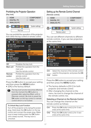 Page 9797Setting Various Function
Setting Up Functions from Menus
Prohibiting the Projector Operation
[Key lock]
You can prohibit the operation of the projector 
from either the top control or remote control.
Press the OK button to accept your setting 
and then press the MENU button.
 [Off] is the factory default.
Setting up the Remote Control Channel 
[Remote control]
You can set different channels to different 
remote controls, if you use two projectors 
at the same time.
Press the OK button to accept your...