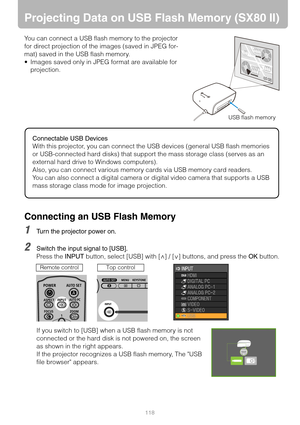 Page 118118
Projecting Data on USB Flash Memory (SX80 II)
You can connect a USB flash memory to the projector 
for direct projection of the images (saved in JPEG for-
mat) saved in the USB flash memory.
 Images saved only in JPEG format are available for 
projection.
Connecting an USB Flash Memory
1Turn the projector power on.
2Switch the input signal to [USB].
Press the INPUT button, select [USB] with [ ] / [ ] buttons, and press the OK button.
If you switch to [USB] when a USB flash memory is not 
connected...