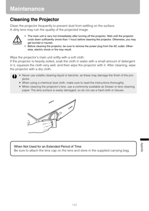 Page 143143
Appendix
Maintenance
Cleaning the Projector
Clean the projector frequently to prevent dust from settling on the surface.
A dirty lens may ruin the quality of the projected image.
Wipe the projectors main unit softly with a soft cloth.
If the projector is heavily soiled, soak the cloth in water with a small amount of detergent 
in it, squeeze the cloth very well, and then wipe the projector with it. After cleaning, wipe 
the projector with a dry cloth.
 The main unit is very hot immediately after...