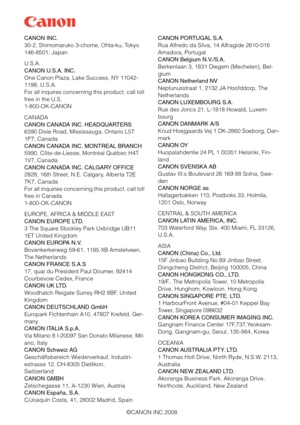 Page 168©CANON INC.2008 CANON INC.
30-2, Shimomaruko 3-chome, Ohta-ku, Tokyo 
146-8501, Japan
U.S.A.
CANON U.S.A. INC.
One Canon Plaza, Lake Success, NY 11042-
1198, U.S.A.
For all inquires concerning this product, call toll 
free in the U.S.
1-800-OK-CANON
CANADA
CANON CANADA INC. HEADQUARTERS
6390 Dixie Road, Mississauga, Ontario L5T 
1P7, Canada
CANON CANADA INC. MONTREAL BRANCH
5990, Côte-de-Liesse, Montréal Québec H4T 
1V7, Canada
CANON CANADA INC. CALGARY OFFICE
2828, 16th Street, N.E. Calgary, Alberta T2E...