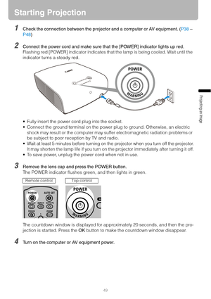 Page 4949
Projecting an Image 
Starting Projection
1Check the connection between the projector and a computer or AV equipment. (P38 – 
P48)
2Connect the power cord and make sure that the [POWER] indicator lights up red.
Flashing red [POWER] indicator indicates that the lamp is being cooled. Wait until the 
indicator turns a steady red.
 Fully insert the power cord plug into the socket.
 Connect the ground terminal on the power plug to ground. Otherwise, an electric 
shock may result or the computer may suffer...