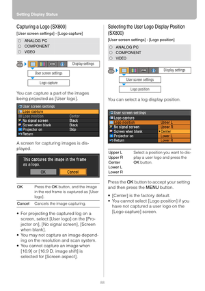 Page 88Setting Display Status
88
Capturing a Logo (SX800)
[User screen settings] - [Logo capture]
You can capture a part of the images 
being projected as [User logo].
A screen for capturing images is dis-
played.
 For projecting the captured log on a 
screen, select [User logo] on the [Pro-
jector on], [No signal screen], [Screen 
when blank].
 You may not capture an image depend-
ing on the resolution and scan system.
 You cannot capture an image when 
[16:9] or [16:9 D. image shift] is 
selected for...