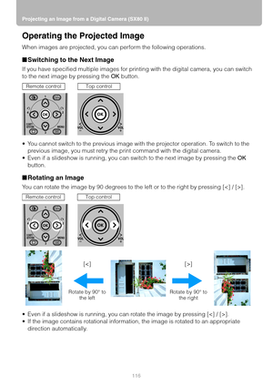 Page 116Projecting an Image from a Digital Camera (SX80 II)
116
Operating the Projected Image
When images are projected, you can perform the following operations.
■Switching to the Next Image
If you have specified multiple images for printing with the digital camera, you can switch 
to the next image by pressing the OK button.
 You cannot switch to the previous image with the projector operation. To switch to the 
previous image, you must retry the print command with the digital camera.
 Even if a slideshow is...