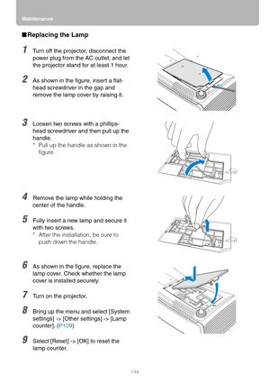 Page 146Maintenance
146
■Replacing the Lamp
1Turn off the projector, disconnect the 
power plug from the AC outlet, and let 
the projector stand for at least 1 hour.
2As shown in the figure, insert a flat-
head screwdriver in the gap and 
remove the lamp cover by raising it.
3Loosen two screws with a phillips-
head screwdriver and then pull up the 
handle.
* Pull up the handle as shown in the 
figure.
4Remove the lamp while holding the 
center of the handle.
5Fully insert a new lamp and secure it 
with two...