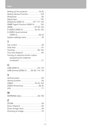 Page 162Index
162
Setting up the projector ................... 19, 35
Setting Various Function
 ..................... 103
Sharpness
 ............................................. 95
Signal type
 .......................................... 150
Slideshow (SX80 II)
 .............. 107, 117, 124
SNMP Agent Function (SX80 II)
 .......... 132
sRGB
 ........................................ 67, 93, 152
S-VIDEO (SX80 II)
 .................... 45, 54, 152
S-VIDEO input terminal 
(SX80 II)...