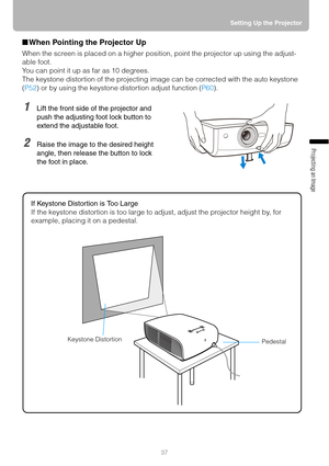 Page 3737Setting Up the Projector
Projecting an Image 
■When Pointing the Projector Up
When the screen is placed on a higher position, point the projector up using the adjust-
able foot.
You can point it up as far as 10 degrees.
The keystone distortion of the projecting image can be corrected with the auto keystone 
(P52) or by using the keystone distortion adjust function (P60).
1Lift the front side of the projector and 
push the adjusting foot lock button to 
extend the adjustable foot.
2Raise the image to...